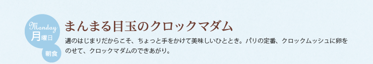 月曜日 朝食　まんまる目玉のクロックマダム　週のはじまりだからこそ、ちょっと手をかけて美味しいひととき。パリの定番、クロックムッシュに卵をのせて、クロックマダムのできあがり。