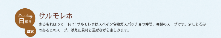 日曜日 昼食　サルモレホ　さるもれほって...何？！サルモレホはスペイン名物ガスパッチョの仲間、冷製のスープです。少しとろみのあるこのスープ、添えた具材と混ぜながら楽しみます。