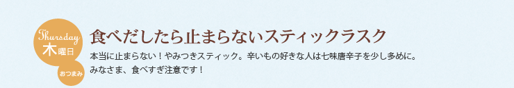 木曜日 おつまみ　食べだしたら止まらないスティックラスク　本当に止まらない！やみつきスティック。辛いもの好きな人は七味唐辛子を少し多めに。
みなさま、食べすぎ注意です！