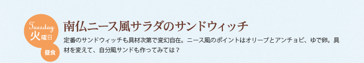 火曜日 昼食　南仏ニース風サラダのサンドウィッチ　定番のサンドウィッチも具材次第で変幻自在。ニース風のポイントはオリーブとアンチョビ、ゆで卵。具材を変えて、自分風サンドも作ってみては？