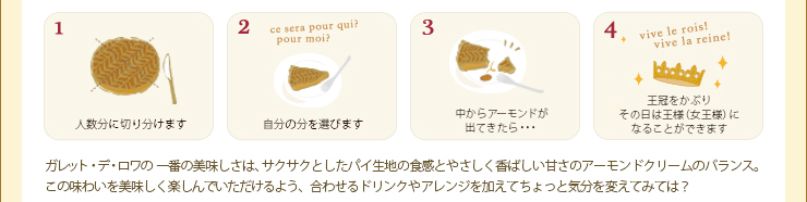 1.人数分に切り分ける 2.自分の分を選びます 3.中からアーモンドがでてきたら... 4.王冠をかぶりその日は王様（女王様）になることができます  ガレット・デ・ロワの一番の美味しさは、サクサクとしたパイ生地の食感とやさしく香ばしい甘さのアーモンドクリームのバランス。この味わいを美味しく楽しんでいただけるよう、合わせるドリンクやアレンジを加えてちょっと気分を変えてみては？