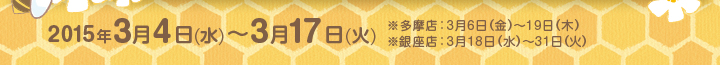 2015年3月4日(水)〜3月17日(火)  ※多摩店：3月6日（金）～19日（木）※銀座店：3月18日（水）～31日（火）