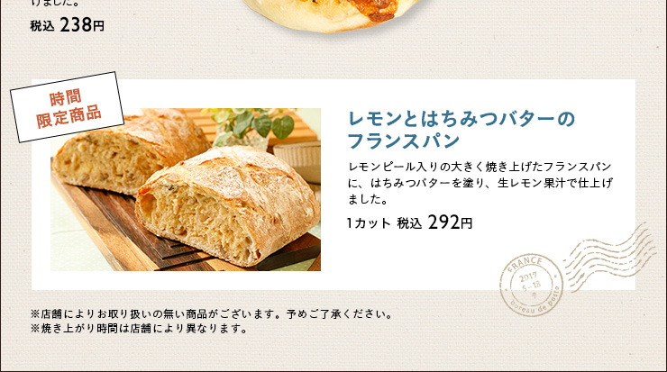 時間
限定商品　レモンとはちみつバターのフランスパン 税込 1カット:292円　※店舗によりお取り扱いの無い商品がございます。予めご了承ください。※焼き上がり時間は店舗により異なります。