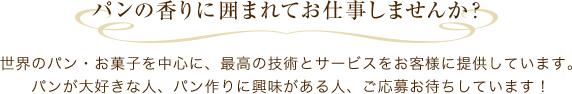 パンの香りに囲まれてお仕事しませんか？　世界のパン・お菓子を中心に、最高の技術とサービスをお客様に提供しています。パンが大好きな人、パン作りに興味がある人、ご応募お待ちしています！